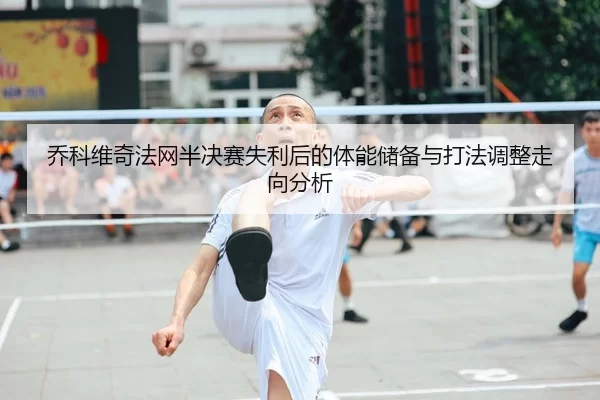 乔科维奇法网半决赛失利后的体能储备与打法调整走向分析
