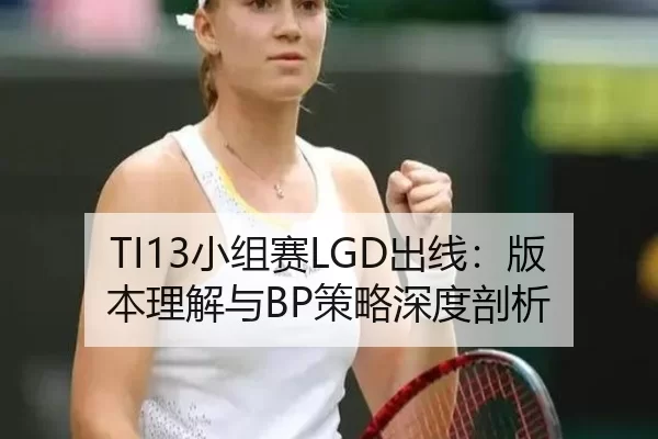 TI13小组赛LGD出线：版本理解与BP策略深度剖析